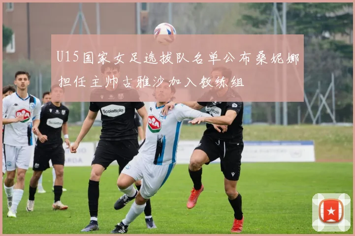 U15国家女足选拔队名单公布桑妮娜担任主帅古雅沙加入教练组