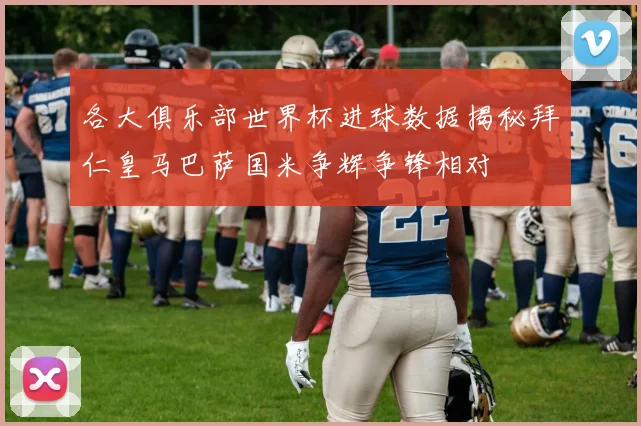 各大俱乐部世界杯进球数据揭秘拜仁皇马巴萨国米争辉争锋相对