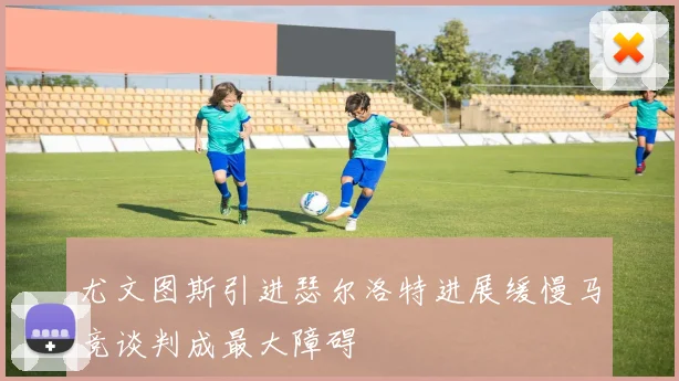 尤文图斯引进瑟尔洛特进展缓慢马竞谈判成最大障碍