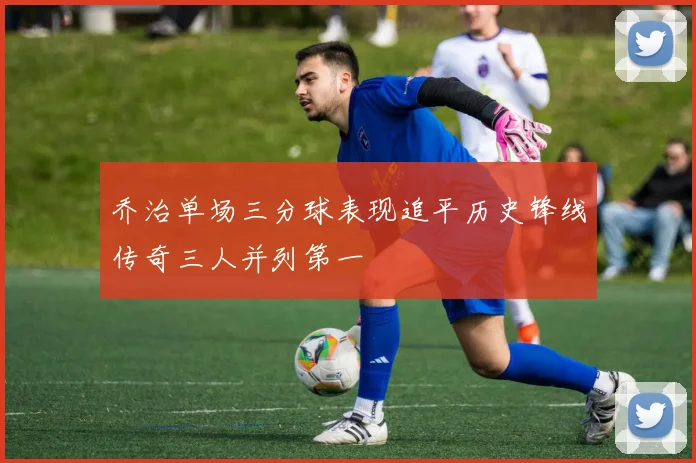 乔治单场三分球表现追平历史锋线传奇三人并列第一