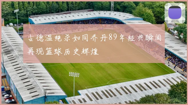 古德温绝杀如同乔丹89年经典瞬间再现篮球历史辉煌