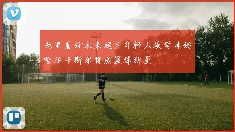 老里看好未来超巨年轻人埃奇库姆哈珀卡斯尔将成篮球新星