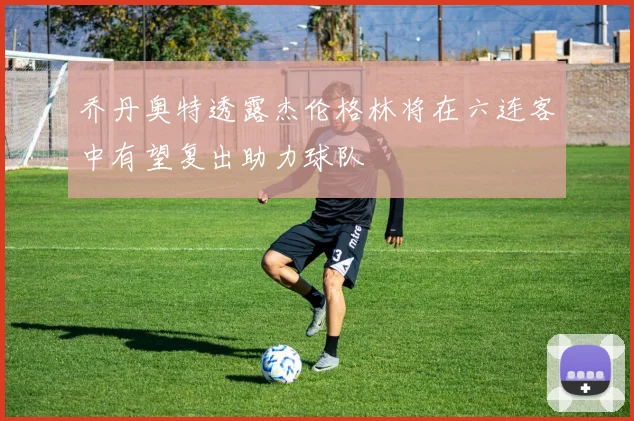 乔丹奥特透露杰伦格林将在六连客中有望复出助力球队