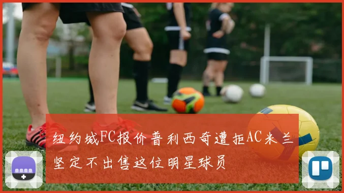 纽约城FC报价普利西奇遭拒AC米兰坚定不出售这位明星球员