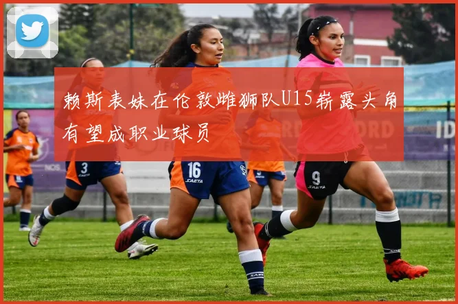 赖斯表妹在伦敦雌狮队U15崭露头角有望成职业球员