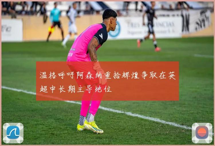 温格呼吁阿森纳重拾辉煌争取在英超中长期主导地位