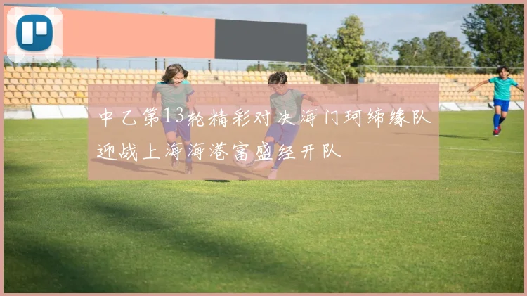 中乙第13轮精彩对决海门珂缔缘队迎战上海海港富盛经开队