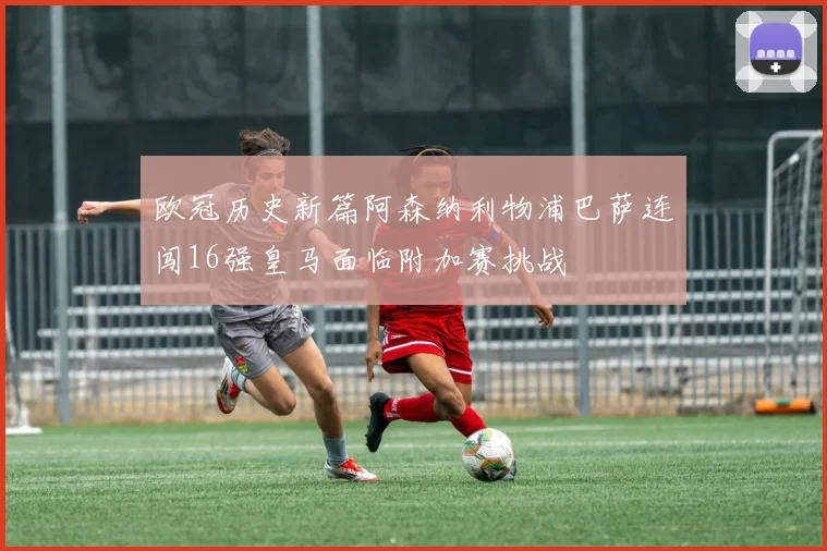 欧冠历史新篇阿森纳利物浦巴萨连闯16强皇马面临附加赛挑战