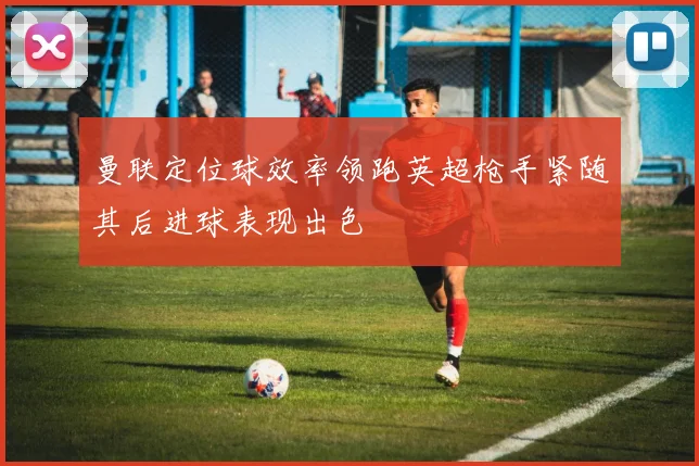 曼联定位球效率领跑英超枪手紧随其后进球表现出色