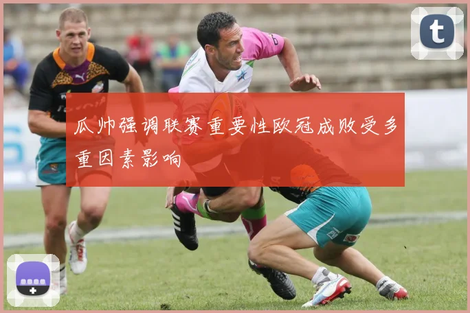 瓜帅强调联赛重要性欧冠成败受多重因素影响