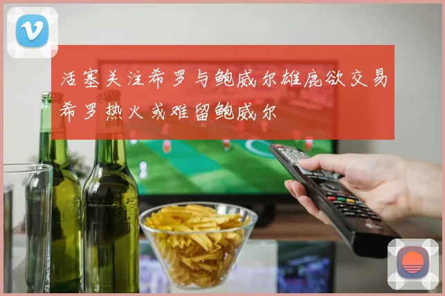 活塞关注希罗与鲍威尔雄鹿欲交易希罗热火或难留鲍威尔