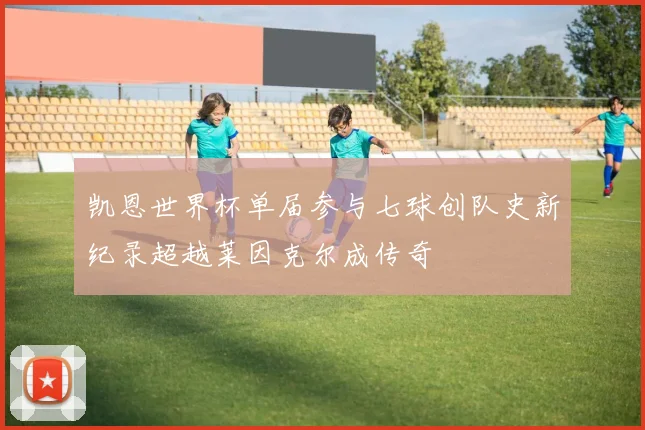 凯恩世界杯单届参与七球创队史新纪录超越莱因克尔成传奇