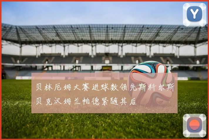 贝林厄姆大赛进球数领先斯科尔斯贝克汉姆兰帕德紧随其后