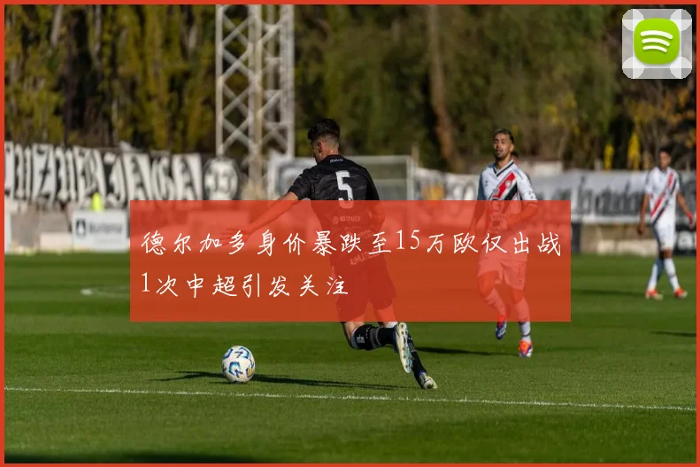 德尔加多身价暴跌至15万欧仅出战1次中超引发关注