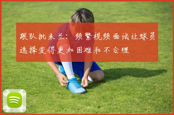跟队批米兰：频繁视频面试让球员选择变得更加困难和不合理