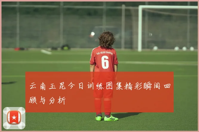 云南玉昆今日训练图集精彩瞬间回顾与分析