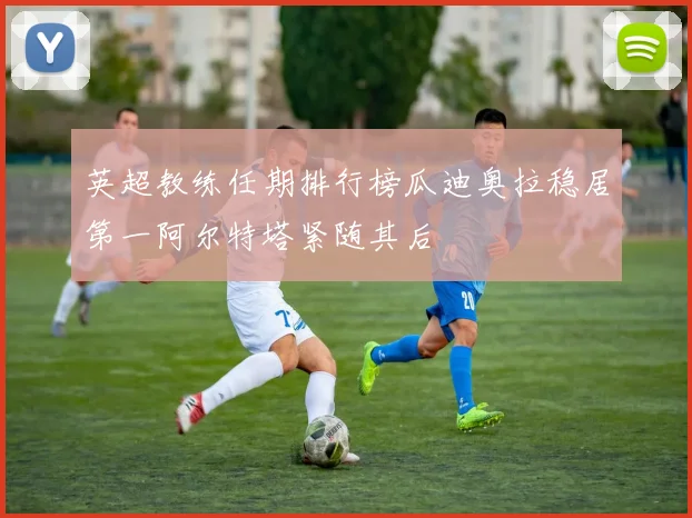 英超教练任期排行榜瓜迪奥拉稳居第一阿尔特塔紧随其后