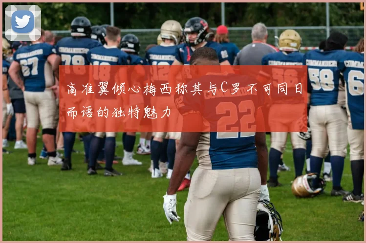 高准翼倾心梅西称其与C罗不可同日而语的独特魅力