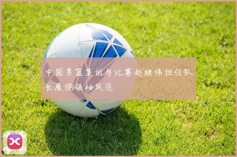 中国男篮集训与比赛赵继伟担任队长展现领袖风范