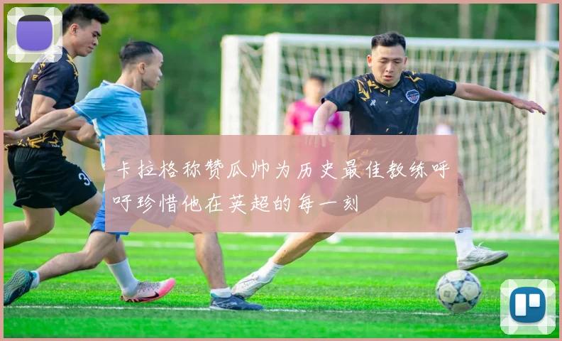 卡拉格称赞瓜帅为历史最佳教练呼吁珍惜他在英超的每一刻