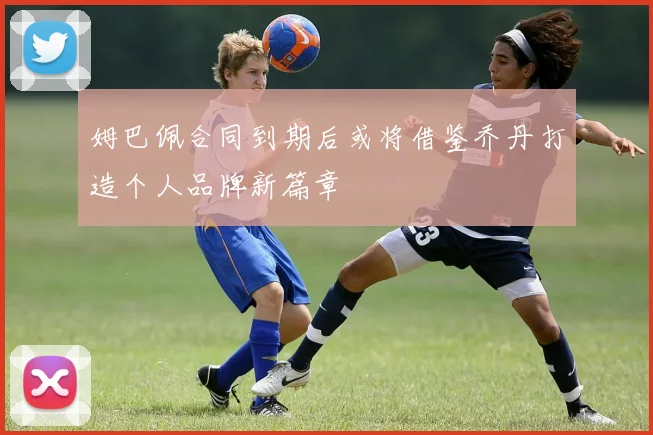 姆巴佩合同到期后或将借鉴乔丹打造个人品牌新篇章