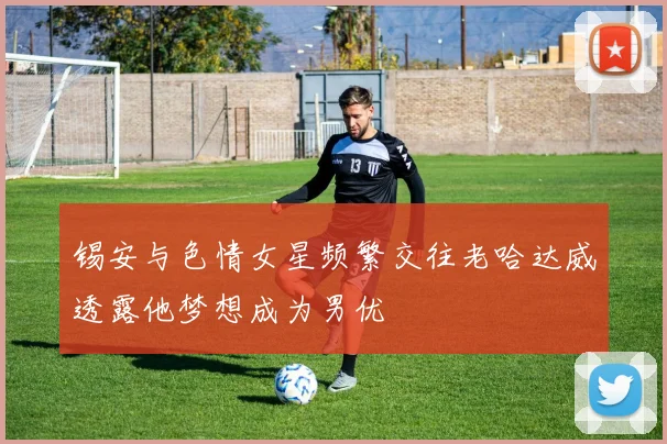 锡安与色情女星频繁交往老哈达威透露他梦想成为男优
