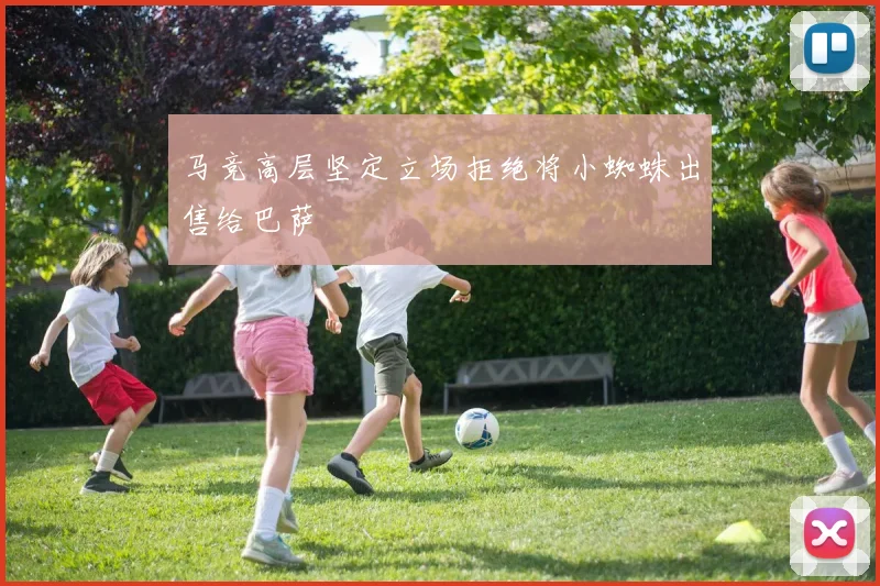 马竞高层坚定立场拒绝将小蜘蛛出售给巴萨