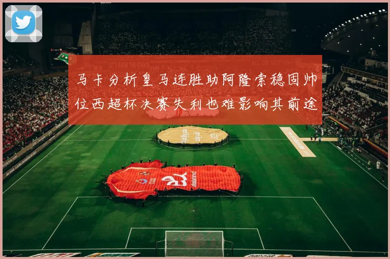 马卡分析皇马连胜助阿隆索稳固帅位西超杯决赛失利也难影响其前途