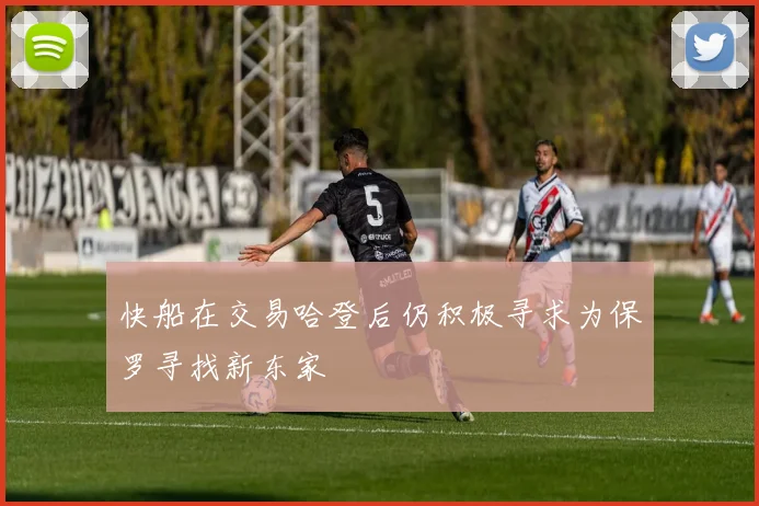 快船在交易哈登后仍积极寻求为保罗寻找新东家